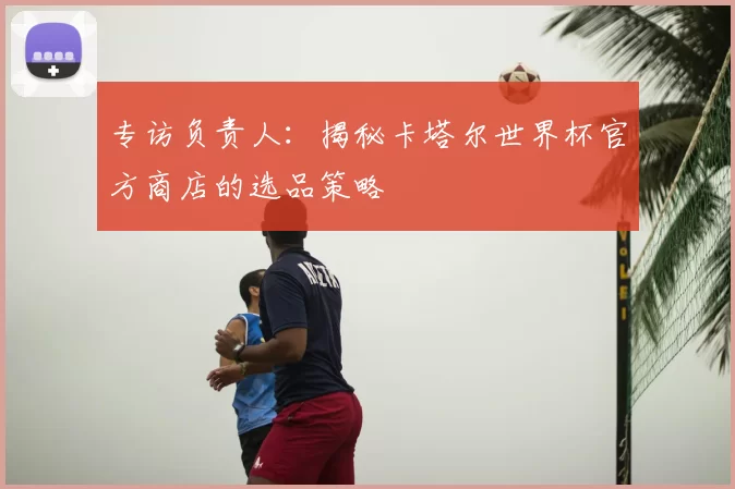 专访负责人：揭秘卡塔尔世界杯官方商店的选品策略