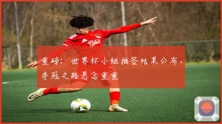 重磅：世界杯小组抽签结果公布，夺冠之路悬念重重