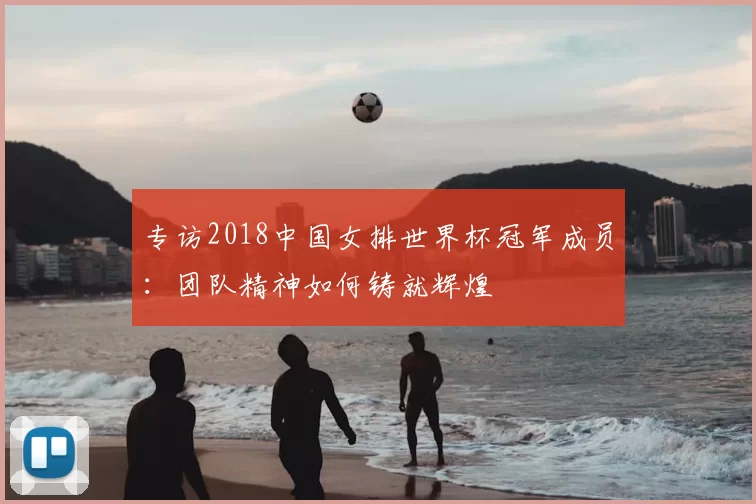 专访2018中国女排世界杯冠军成员：团队精神如何铸就辉煌