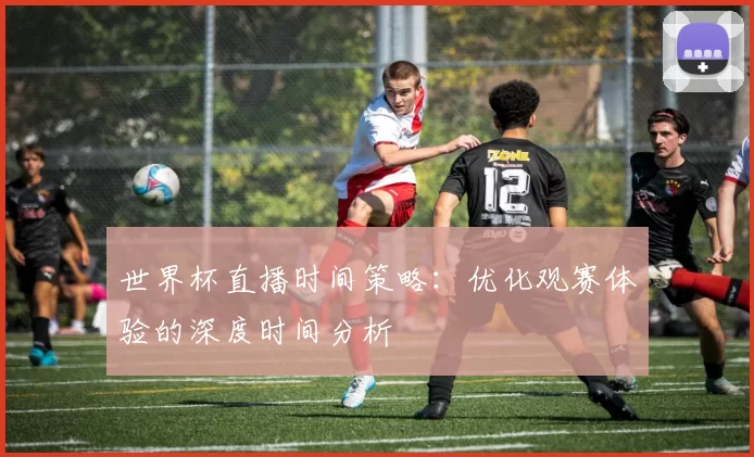 世界杯直播时间策略：优化观赛体验的深度时间分析