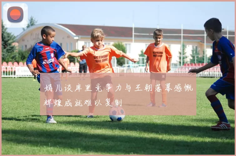 娟儿谈库里竞争力与王朝落幕感慨辉煌成就难以复制