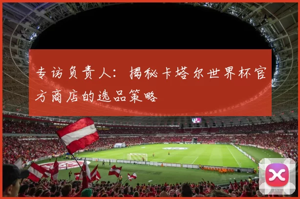 专访负责人：揭秘卡塔尔世界杯官方商店的选品策略