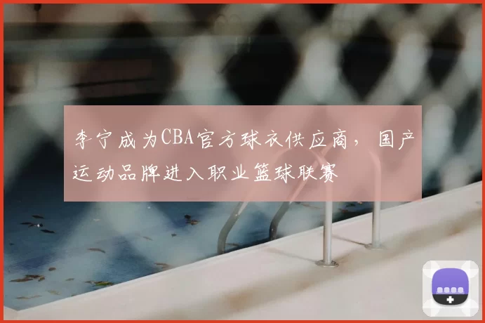 李宁成为CBA官方球衣供应商，国产运动品牌进入职业篮球联赛