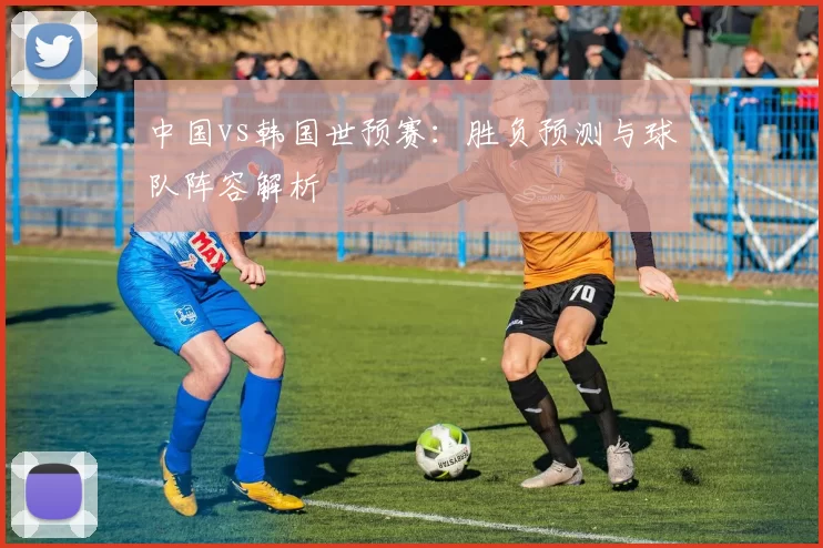 中国vs韩国世预赛:胜负预测与球队阵容解析