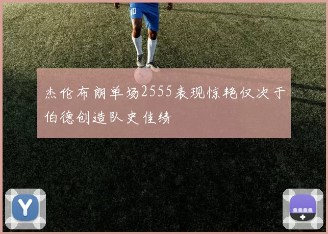 杰伦布朗单场2555表现惊艳仅次于伯德创造队史佳绩
