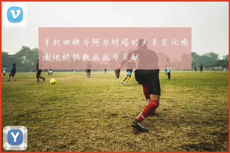 亨利回顾与阿尔特塔的关系变化感谢他的执教成就与贡献