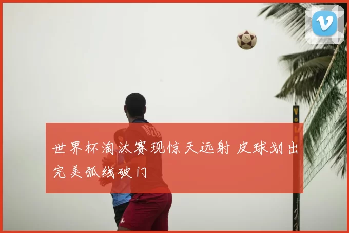 世界杯淘汰赛现惊天远射 皮球划出完美弧线破门