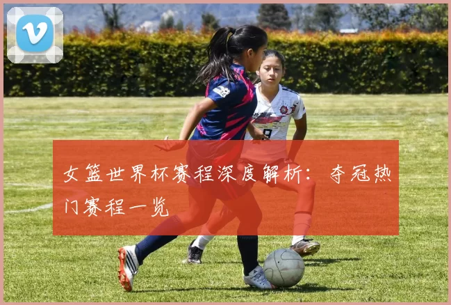 女篮世界杯赛程深度解析：夺冠热门赛程一览
