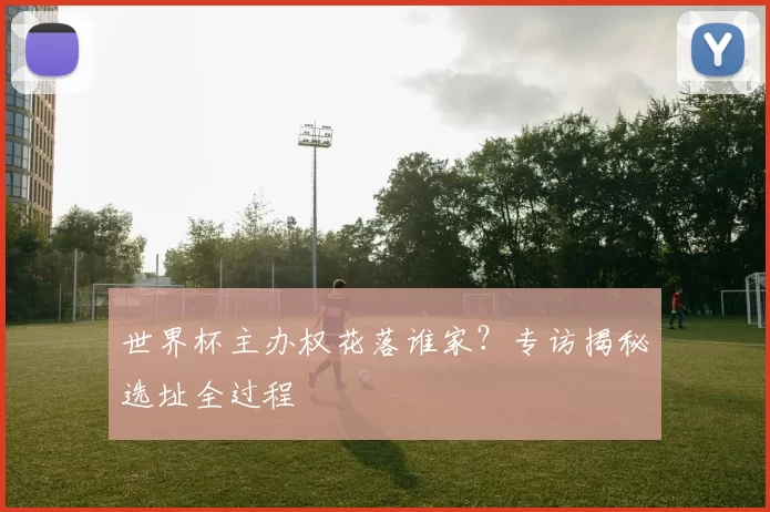 世界杯主办权花落谁家?专访揭秘选址全过程
