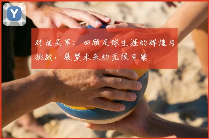 对话吴军：回顾足球生涯的辉煌与挑战，展望未来的无限可能