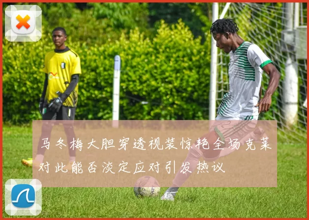 马冬梅大胆穿透视装惊艳全场克莱对此能否淡定应对引发热议