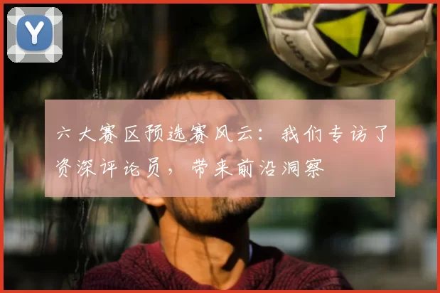 六大赛区预选赛风云：我们专访了资深评论员，带来前沿洞察