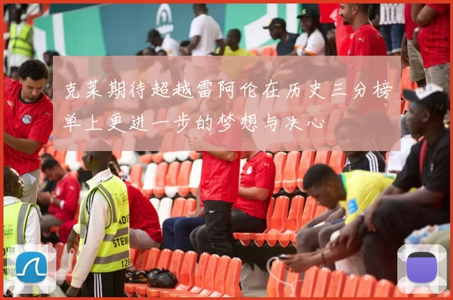 克莱期待超越雷阿伦在历史三分榜单上更进一步的梦想与决心
