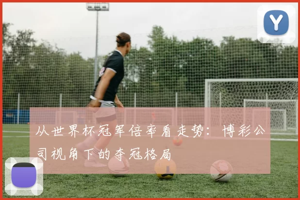 从世界杯冠军倍率看走势:博彩公司视角下的夺冠格局