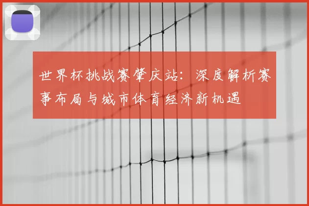世界杯挑战赛肇庆站:深度解析赛事布局与城市体育经济新机遇