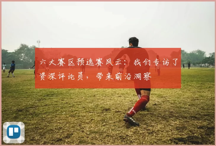 六大赛区预选赛风云：我们专访了资深评论员，带来前沿洞察