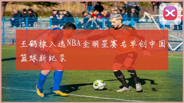 王鹤棣入选NBA全明星赛名单创中国篮球新纪录