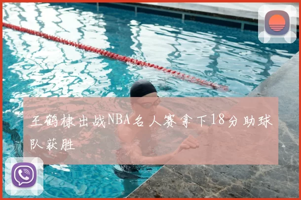 王鹤棣出战NBA名人赛拿下18分助球队获胜