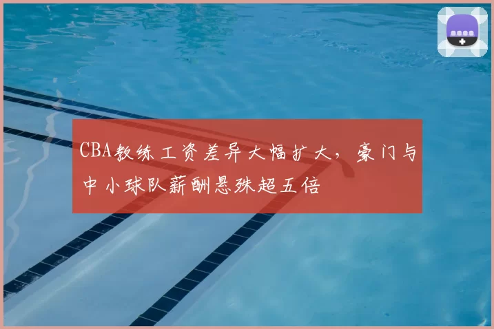 CBA教练工资差异大幅扩大，豪门与中小球队薪酬悬殊超五倍