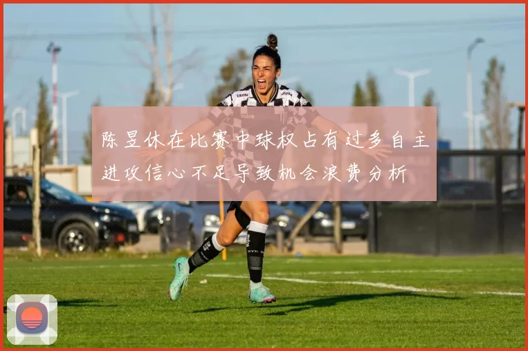 陈昱休在比赛中球权占有过多自主进攻信心不足导致机会浪费分析