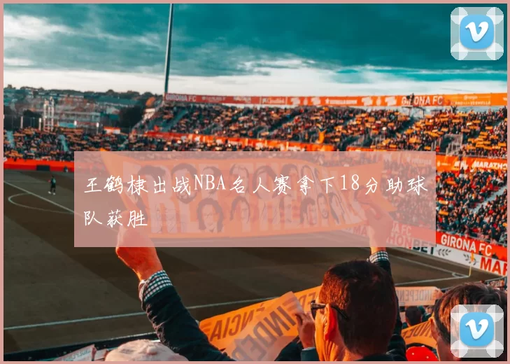 王鹤棣出战NBA名人赛拿下18分助球队获胜