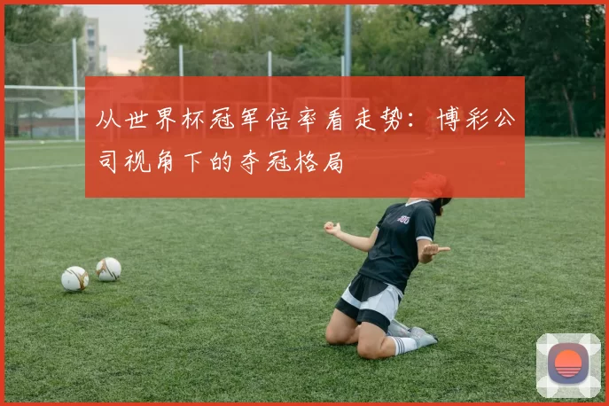从世界杯冠军倍率看走势:博彩公司视角下的夺冠格局