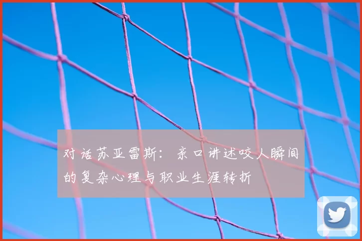 对话苏亚雷斯：亲口讲述咬人瞬间的复杂心理与职业生涯转折