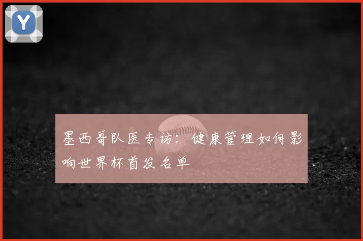墨西哥队医专访:健康管理如何影响世界杯首发名单