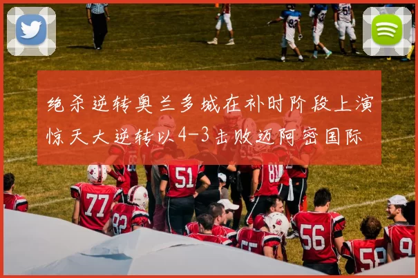 绝杀逆转奥兰多城在补时阶段上演惊天大逆转以4-3击败迈阿密国际