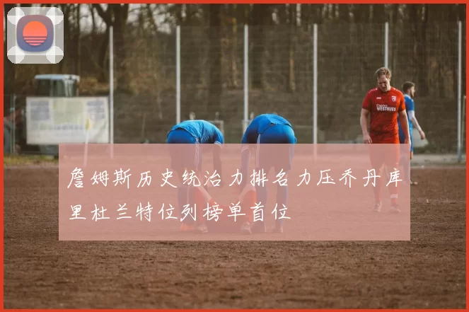 詹姆斯历史统治力排名力压乔丹库里杜兰特位列榜单首位