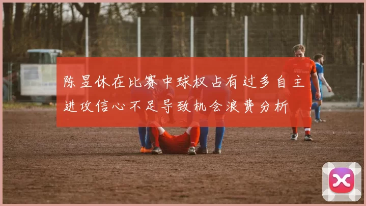 陈昱休在比赛中球权占有过多自主进攻信心不足导致机会浪费分析