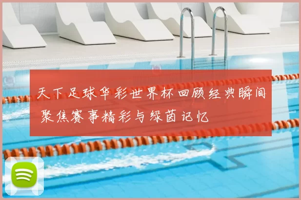 天下足球华彩世界杯回顾经典瞬间 聚焦赛事精彩与绿茵记忆