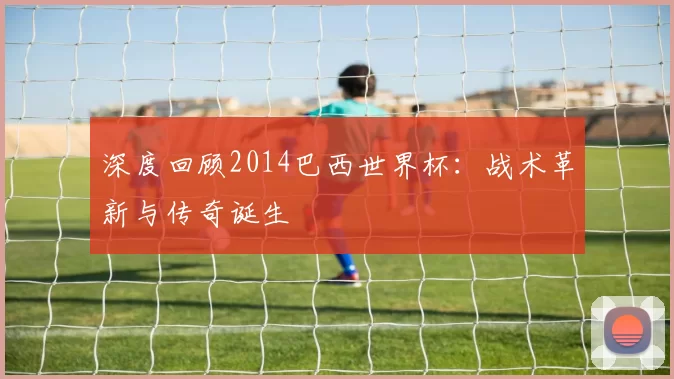 深度回顾2014巴西世界杯：战术革新与传奇诞生