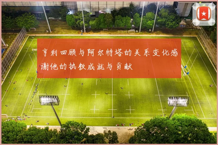 亨利回顾与阿尔特塔的关系变化感谢他的执教成就与贡献