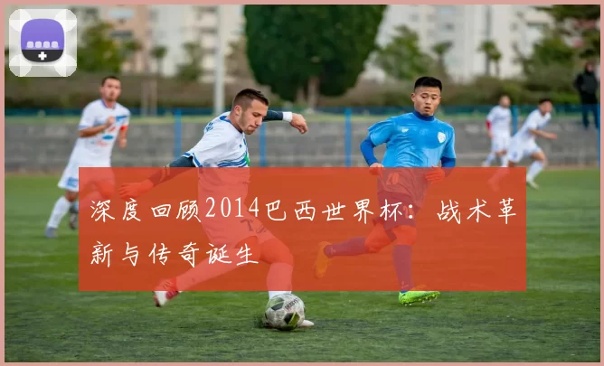 深度回顾2014巴西世界杯：战术革新与传奇诞生