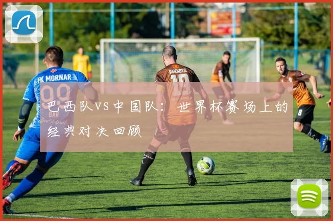 巴西队vs中国队：世界杯赛场上的经典对决回顾