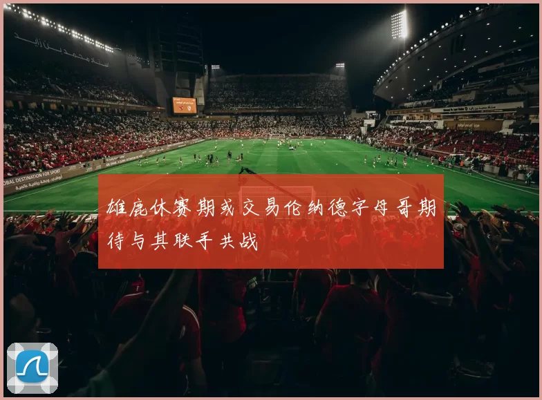 雄鹿休赛期或交易伦纳德字母哥期待与其联手共战