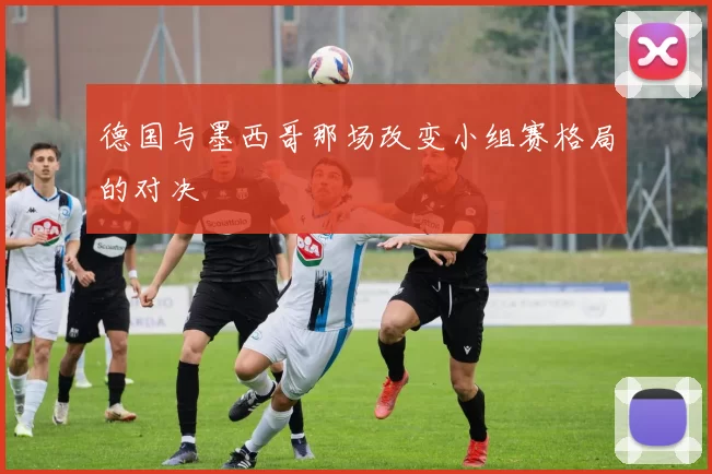 德国与墨西哥那场改变小组赛格局的对决