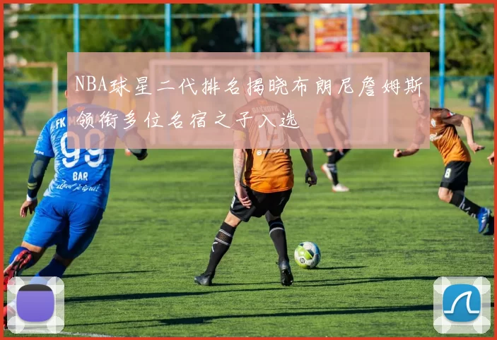 NBA球星二代排名揭晓布朗尼詹姆斯领衔多位名宿之子入选