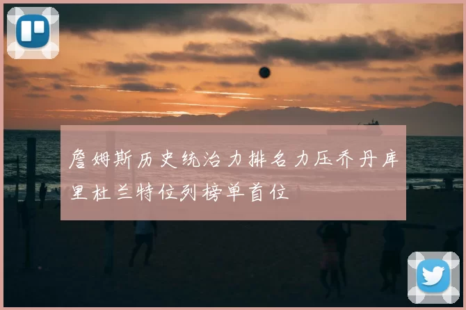 詹姆斯历史统治力排名力压乔丹库里杜兰特位列榜单首位