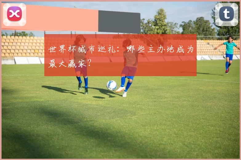 世界杯城市巡礼:哪些主办地成为最大赢家?