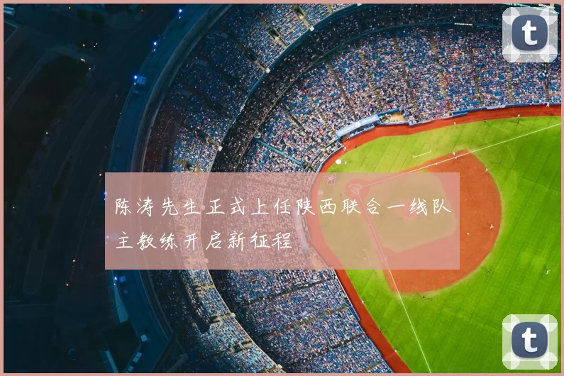 陈涛先生正式上任陕西联合一线队主教练开启新征程