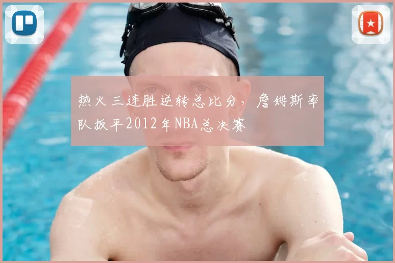 热火三连胜逆转总比分，詹姆斯率队扳平2012年NBA总决赛
