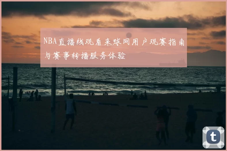 NBA直播线观看来球网用户观赛指南与赛事转播服务体验