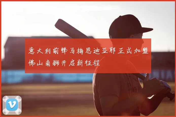 意大利前锋马梅恩迪亚耶正式加盟佛山南狮开启新征程