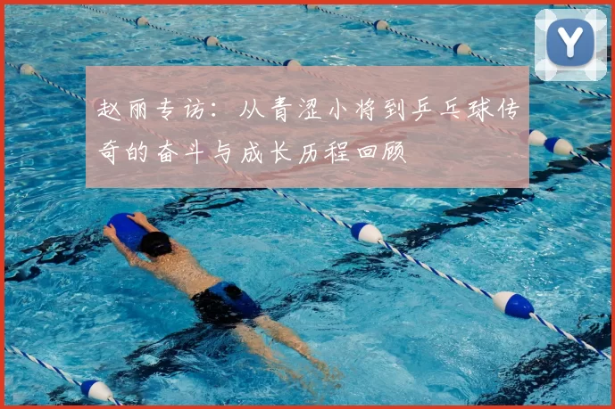 赵丽专访：从青涩小将到乒乓球传奇的奋斗与成长历程回顾