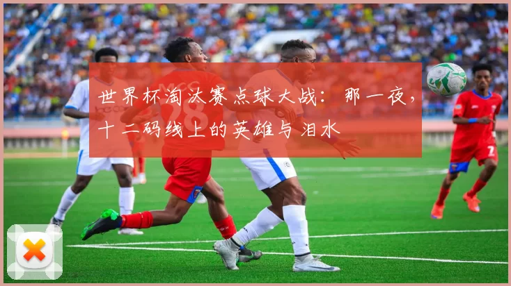 世界杯淘汰赛点球大战：那一夜，十二码线上的英雄与泪水