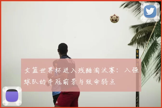 女篮世界杯进入残酷淘汰赛:八强球队的夺冠前景与致命弱点