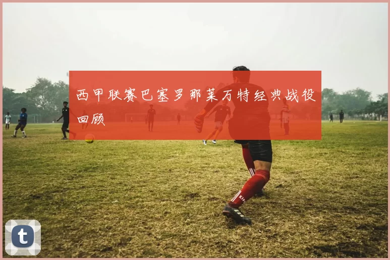 西甲联赛巴塞罗那莱万特经典战役回顾