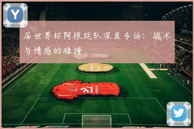 届世界杯阿根廷队深度专访：战术与情感的碰撞